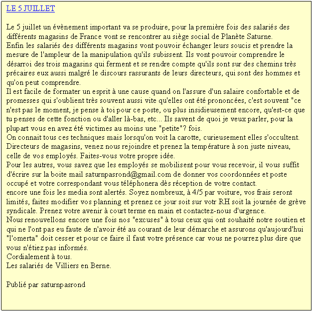 Zone de Texte: LE 5 JUILLET 
Le 5 juillet un vnement important va se produire, pour la premire fois des salaris des diffrents magasins de France vont se rencontrer au sige social de Plante Saturne.
Enfin les salaris des diffrents magasins vont pouvoir changer leurs soucis et prendre la mesure de l'ampleur de la manipulation qu'ils subissent. Ils vont pouvoir comprendre le dsarroi des trois magasins qui ferment et se rendre compte qu'ils sont sur des chemins trs prcaires eux aussi malgr le discours rassurants de leurs directeurs, qui sont des hommes et qu'on peut comprendre.
Il est facile de formater un esprit  une cause quand on l'assure d'un salaire confortable et de promesses qui s'oublient trs souvent aussi vite qu'elles ont t prononces, c'est souvent "ce n'est pas le moment, je pense  toi pour ce poste, ou plus insidieusement encore, qu'est-ce que tu penses de cette fonction ou d'aller l-bas, etc... Ils savent de quoi je veux parler, pour la plupart vous en avez t victimes au moins une "petite"? fois.
On connait tous ces techniques mais lorsqu'on voit la carotte, curieusement elles s'occultent. Directeurs de magasins, venez nous rejoindre et prenez la temprature  son juste niveau, celle de vos employs. Faites-vous votre propre ide.
Pour les autres, vous savez que les employs se mobilisent pour vous recevoir, il vous suffit d'crire sur la boite mail saturnpasrond@gmail.com de donner vos coordonnes et poste occup et votre correspondant vous tlphonera ds rception de votre contact. 
encore une fois les media sont alerts. Soyez nombreux,  4/5 par voiture, vos frais seront limits, faites modifier vos planning et prenez ce jour soit sur votr RH soit la journe de grve syndicale. Prenez votre avenir  court terme en main et contactez-nous d'urgence.
Nous renouvellons encore une fois nos "excuses"  tous ceux qui ont souhait notre soutien et qui ne l'ont pas eu faute de n'avoir t au courant de leur dmarche et assurons qu'aujourd'hui "l'omerta" doit cesser et pour ce faire il faut votre prsence car vous ne pourrez plus dire que vous n'tiez pas informs. 
Cordialement  tous.
Les salaris de Villiers en Berne.
Publi par saturnpasrond

