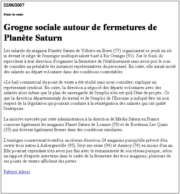 Zone de Texte: 22/06/2007 
Points de ventes
Grogne sociale autour de fermetures de Plante Saturn
Les salaris du magasin Plante Saturn de Villiers-en-Biere (77) organisaient ce jeudi un sit-in devant le sige de l'enseigne multispcialiste bas  Ris Orangis (91). Sur le fond, ils reprochent  leur direction d'organiser la fermeture de l'tablissement sans avoir pris le soin de consulter au pralable les instances reprsentatives du personnel. En outre, elle aurait incit des salaris au dpart volontaire dans des conditions contestables. 

Le bail commercial du point de vente a t rsili sans nous consulter, explique un reprsentant syndical. En outre, la direction a ngoci des dparts volontaires avec des salaris alors mme que le plan de sauvegarde de l'emploi n'en est qu' l'tat de projet. Ce que la direction dpartementale du travail et de l'emploi de l'Essonne a indiqu tre un non respect de la lgislation qui pourrait conduire  la rintgration des salaris qui ont quitt l'entreprise. 

La missive envoye par cette administration  la direction de Media Saturn en France concerne galement les magasins Planet Saturn de Lomme (59) et de Bordeaux Les Quais (33) qui doivent galement fermer dans des conditions similaires. 

L'enseigne conserverait toutefois un rseau d'environ 24 magasins puisqu'elle prvoit d'en ouvrir trois autres  Aubergenville (95), Ivry-sur-seine (94) et Annecy (74) en moins d'un an. Elle pourrait cependant n'en avoir pas fini avec le remaniement de son rseau puisque, selon un rapport d'experts intervenu dans le cadre de la fermeture des trois magasins, plusieurs de ses points de ventes affichent des pertes.

Fabrice Alessi

