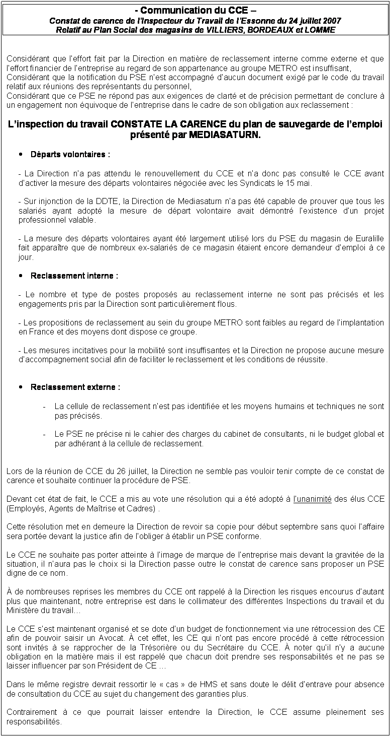 Zone de Texte: - Communication du CCE 
Constat de carence de lInspecteur du Travail de lEssonne du 24 juillet 2007
Relatif au Plan Social des magasins de VILLIERS, BORDEAUX et LOMME


Considrant que leffort fait par la Direction en matire de reclassement interne comme externe et que leffort financier de lentreprise au regard de son appartenance au groupe METRO est insuffisant, 
Considrant que la notification du PSE nest accompagn daucun document exig par le code du travail relatif aux runions des reprsentants du personnel, 
Considrant que ce PSE ne rpond pas aux exigences de clart et de prcision permettant de conclure  un engagement non quivoque de lentreprise dans le cadre de son obligation aux reclassement :

Linspection du travail CONSTATE LA CARENCE du plan de sauvegarde de lemploi prsent par MEDIASATURN.

	Dparts volontaires :

- La Direction na pas attendu le renouvellement du CCE et na donc pas consult le CCE avant dactiver la mesure des dparts volontaires ngocie avec les Syndicats le 15 mai.

- Sur injonction de la DDTE, la Direction de Mediasaturn na pas t capable de prouver que tous les salaris ayant adopt la mesure de dpart volontaire avait dmontr lexistence dun projet professionnel valable.

- La mesure des dparts volontaires ayant t largement utilis lors du PSE du magasin de Euralille fait apparatre que de nombreux ex-salaris de ce magasin taient encore demandeur demploi  ce jour.

	Reclassement interne :

- Le nombre et type de postes proposs au reclassement interne ne sont pas prciss et les engagements pris par la Direction sont particulirement flous.

- Les propositions de reclassement au sein du groupe METRO sont faibles au regard de limplantation en France et des moyens dont dispose ce groupe.

- Les mesures incitatives pour la mobilit sont insuffisantes et la Direction ne propose aucune mesure daccompagnement social afin de faciliter le reclassement et les conditions de russite.


	Reclassement externe :

-	La cellule de reclassement nest pas identifie et les moyens humains et techniques ne sont pas prciss.

-	Le PSE ne prcise ni le cahier des charges du cabinet de consultants, ni le budget global et par adhrant  la cellule de reclassement.


Lors de la runion de CCE du 26 juillet, la Direction ne semble pas vouloir tenir compte de ce constat de carence et souhaite continuer la procdure de PSE. 

Devant cet tat de fait, le CCE a mis au vote une rsolution qui a t adopt  lunanimit des lus CCE (Employs, Agents de Matrise et Cadres) . 

Cette rsolution met en demeure la Direction de revoir sa copie pour dbut septembre sans quoi laffaire sera porte devant la justice afin de lobliger  tablir un PSE conforme.

Le CCE ne souhaite pas porter atteinte  limage de marque de lentreprise mais devant la gravite de la situation, il naura pas le choix si la Direction passe outre le constat de carence sans proposer un PSE digne de ce nom. 

 de nombreuses reprises les membres du CCE ont rappel  la Direction les risques encourus dautant plus que maintenant, notre entreprise est dans le collimateur des diffrentes Inspections du travail et du Ministre du travail 

Le CCE sest maintenant organis et se dote dun budget de fonctionnement via une rtrocession des CE afin de pouvoir saisir un Avocat.  cet effet, les CE qui nont pas encore procd  cette rtrocession  sont invits  se rapprocher de la Trsorire ou du Secrtaire du CCE.  noter quil ny a aucune obligation en la matire mais il est rappel que chacun doit prendre ses responsabilits et ne pas se laisser influencer par son Prsident de CE 

Dans le mme registre devrait ressortir le  cas  de HMS et sans doute le dlit dentrave pour absence de consultation du CCE au sujet du changement des garanties plus.

Contrairement  ce que pourrait laisser entendre la Direction, le CCE assume pleinement ses responsabilits. 

